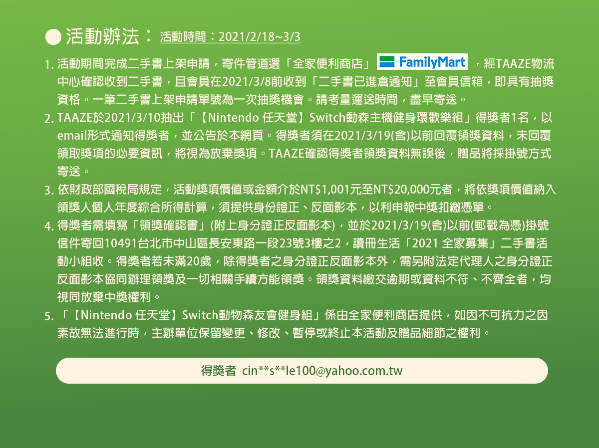 得獎者須在2021/3/19(含)以前回覆領獎資料,未回覆領取獎項的必要資訊,將視為放棄獎項.Nintendo 任天堂Switch動物森友會健身組係由全家便利商店提供,如因不可抗力之因素故無法進行時,主辦單位保留變更修改暫停或終止本活動及贈品細節之權利。