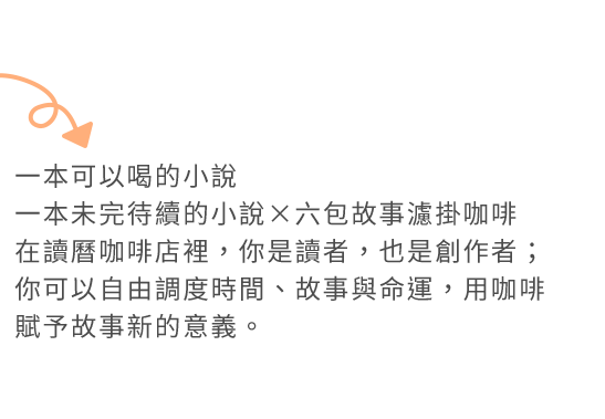 一本可以喝的小說
一本未完待續的小說×六包故事濾掛咖啡
在讀曆咖啡店裡，你是讀者，也是創作者；你可以自由調度時間、故事與命運，用咖啡賦予故事新的意義。