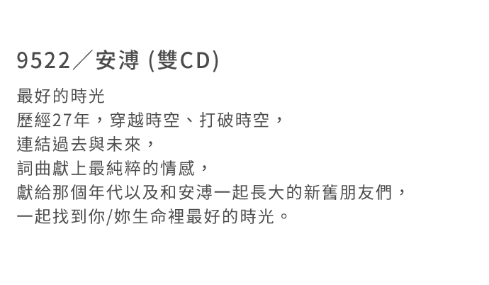 9522／安溥 (雙CD)
最好的時光  
歷經27年，穿越時空、打破時空，連結過去與未來，
詞曲獻上最純粹的情感，獻給那個年代以及和安溥一起長大的新舊朋友們，
一起找到你/妳生命裡最好的時光。