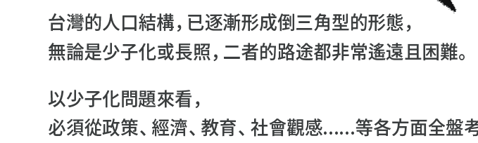 "台灣的人口結構，已逐漸形成倒三角型的形態，無論是少子化或長照，二者的路途都非常遙遠且困難。以少子化問題來看，必須從政策、經濟、教育、社會觀感......等各方面全盤考量，