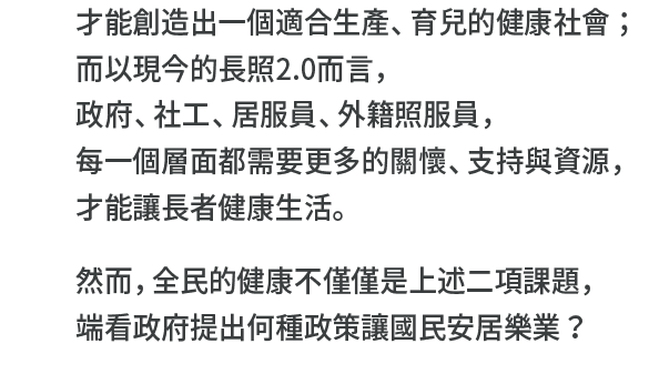 才能創造出一個適合生產、育兒的健康社會；而以現今的長照2.0而言，政府、社工、居服員、外籍照服員，每一個層面都需要更多的關懷、支持與資源，才能讓長者健康生活。
然而，全民的健康不僅僅是上述二項課題，端看政府提出何種政策讓國民安居樂業？"