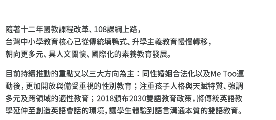 隨著十二年國教課程改革、108課綱上路，台灣中小學教育核心已從傳統填鴨式、升學主義教育慢慢轉移，朝向更多元、具人文關懷、國際化的素養教育發展。目前持續推動的重點又以三大方向為主：同性婚姻合法化以及Me Too運動後，更加開放與備受重視的性別教育；注重孩子人格與天賦特質、強調多元及跨領域的適性教育；2018頒布2030雙語教育政策，將傳統英語教學延伸至創造英語會話的環境，讓學生體驗到語言溝通本質的雙語教育。