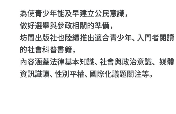 為使青少年能及早建立公民意識，做好選舉與參政相關的準備，坊間出版社也陸續推出適合青少年、入門者閱讀的社會科普書籍，內容涵蓋法律基本知識、社會與政治意識、媒體資訊識讀、性別平權、國際化議題關注等。