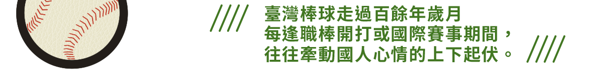 臺灣棒球走過百餘年歲月
每逢職棒開打或國際賽事期間，
往往牽動國人心情的上下起伏。