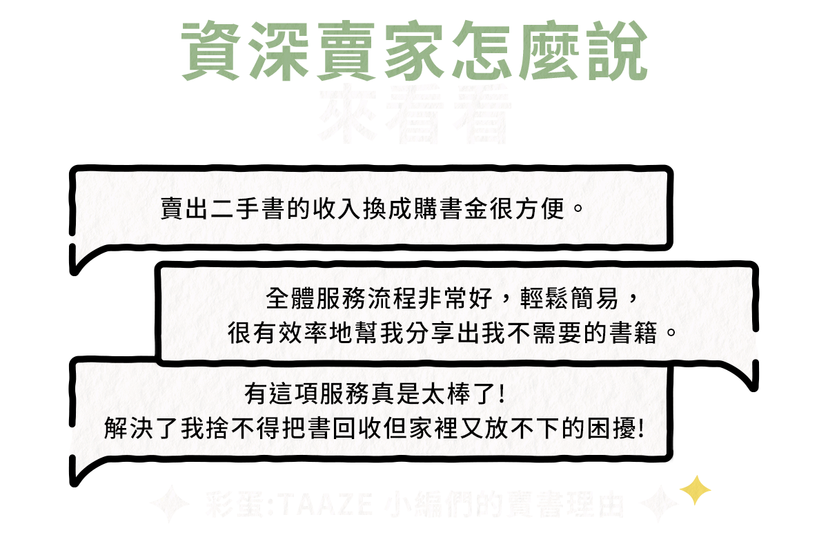 資深賣家怎麼說:來看看
賣出二手書的收入換成購書金很方便。全體服務流程非常好，輕鬆簡易，很有效率地幫我分享出我不需要的書籍。有這項服務真是太棒了!解決了我捨不得把書回收但家裡又放不下的困擾!